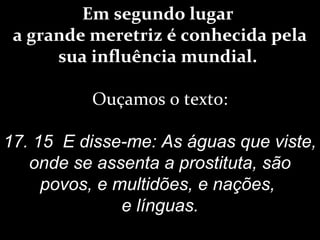 Em segundo lugar
a grande meretriz é conhecida pela
sua influência mundial.
Ouçamos o texto:
17. 15 E disse-me: As águas que viste,
onde se assenta a prostituta, são
povos, e multidões, e nações,
e línguas.
 