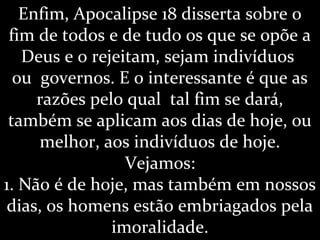 Enfim, Apocalipse 18 disserta sobre o
fim de todos e de tudo os que se opõe a
Deus e o rejeitam, sejam indivíduos
ou governos. E o interessante é que as
razões pelo qual tal fim se dará,
também se aplicam aos dias de hoje, ou
melhor, aos indivíduos de hoje.
Vejamos:
1. Não é de hoje, mas também em nossos
dias, os homens estão embriagados pela
imoralidade.
 