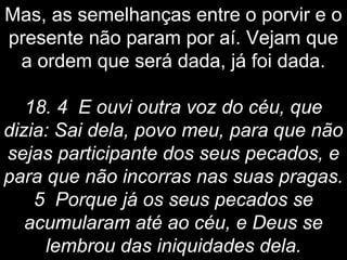 Mas, as semelhanças entre o porvir e o
presente não param por aí. Vejam que
a ordem que será dada, já foi dada.
18. 4 E ouvi outra voz do céu, que
dizia: Sai dela, povo meu, para que não
sejas participante dos seus pecados, e
para que não incorras nas suas pragas.
5 Porque já os seus pecados se
acumularam até ao céu, e Deus se
lembrou das iniquidades dela.
 