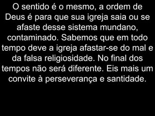 O sentido é o mesmo, a ordem de
Deus é para que sua igreja saia ou se
afaste desse sistema mundano,
contaminado. Sabemos que em todo
tempo deve a igreja afastar-se do mal e
da falsa religiosidade. No final dos
tempos não será diferente. Eis mais um
convite à perseverança e santidade.
 