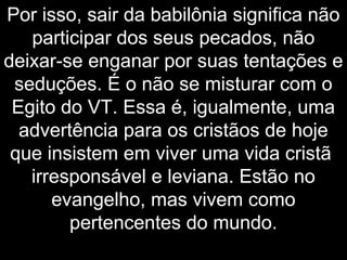 Por isso, sair da babilônia significa não
participar dos seus pecados, não
deixar-se enganar por suas tentações e
seduções. É o não se misturar com o
Egito do VT. Essa é, igualmente, uma
advertência para os cristãos de hoje
que insistem em viver uma vida cristã
irresponsável e leviana. Estão no
evangelho, mas vivem como
pertencentes do mundo.
 
