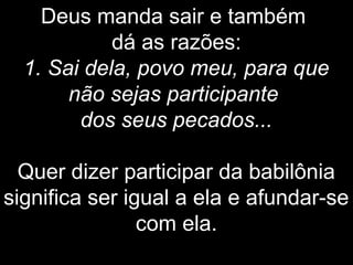 Deus manda sair e também
dá as razões:
1. Sai dela, povo meu, para que
não sejas participante
dos seus pecados...
Quer dizer participar da babilônia
significa ser igual a ela e afundar-se
com ela.
 