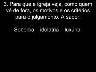 3. Para que a igreja veja, como quem
vê de fora, os motivos e os critérios
para o julgamento. A saber:
Soberba – idolatria – luxúria.
 
