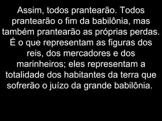 Assim, todos prantearão. Todos
prantearão o fim da babilônia, mas
também prantearão as próprias perdas.
É o que representam as figuras dos
reis, dos mercadores e dos
marinheiros; eles representam a
totalidade dos habitantes da terra que
sofrerão o juízo da grande babilônia.
 