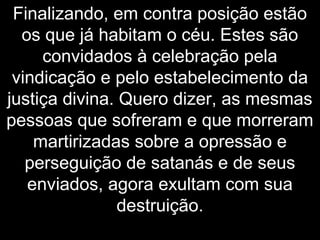 Finalizando, em contra posição estão
os que já habitam o céu. Estes são
convidados à celebração pela
vindicação e pelo estabelecimento da
justiça divina. Quero dizer, as mesmas
pessoas que sofreram e que morreram
martirizadas sobre a opressão e
perseguição de satanás e de seus
enviados, agora exultam com sua
destruição.
 