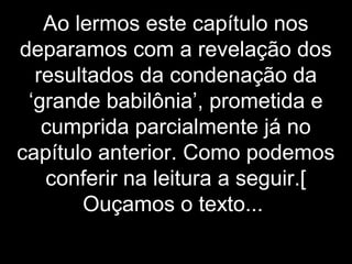 Ao lermos este capítulo nos
deparamos com a revelação dos
resultados da condenação da
‘grande babilônia’, prometida e
cumprida parcialmente já no
capítulo anterior. Como podemos
conferir na leitura a seguir.[
Ouçamos o texto...
 