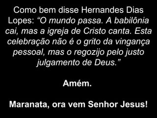 Como bem disse Hernandes Dias
Lopes: “O mundo passa. A babilônia
cai, mas a igreja de Cristo canta. Esta
celebração não é o grito da vingança
pessoal, mas o regozijo pelo justo
julgamento de Deus.”
Amém.
Maranata, ora vem Senhor Jesus!
 