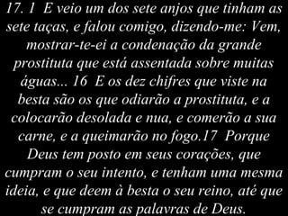 17. 1 E veio um dos sete anjos que tinham as
sete taças, e falou comigo, dizendo-me: Vem,
mostrar-te-ei a condenação da grande
prostituta que está assentada sobre muitas
águas... 16 E os dez chifres que viste na
besta são os que odiarão a prostituta, e a
colocarão desolada e nua, e comerão a sua
carne, e a queimarão no fogo.17 Porque
Deus tem posto em seus corações, que
cumpram o seu intento, e tenham uma mesma
ideia, e que deem à besta o seu reino, até que
se cumpram as palavras de Deus.
 