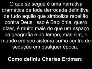 O que se segue é uma narrativa
dramática de toda derrocada definitiva
de tudo aquilo que simboliza rebelião
contra Deus. Isso é Babilônia, quero
dizer, é muito mais do que um espaço
na geografia e no tempo, mas sim, o
mundo em seu sistema como centro de
sedução em qualquer época.
Como definiu Charles Erdman:
 