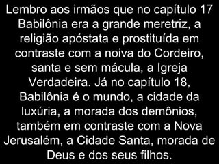 Lembro aos irmãos que no capítulo 17
Babilônia era a grande meretriz, a
religião apóstata e prostituída em
contraste com a noiva do Cordeiro,
santa e sem mácula, a Igreja
Verdadeira. Já no capítulo 18,
Babilônia é o mundo, a cidade da
luxúria, a morada dos demônios,
também em contraste com a Nova
Jerusalém, a Cidade Santa, morada de
Deus e dos seus filhos.
 