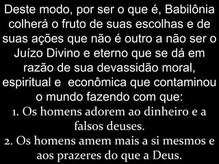 Deste modo, por ser o que é, Babilônia
colherá o fruto de suas escolhas e de
suas ações que não é outro a não ser o
Juízo Divino e eterno que se dá em
razão de sua devassidão moral,
espiritual e econômica que contaminou
o mundo fazendo com que:
1. Os homens adorem ao dinheiro e a
falsos deuses.
2. Os homens amem mais a si mesmos e
aos prazeres do que a Deus.
 