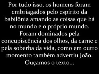 Por tudo isso, os homens foram
embriagados pelo espírito da
babilônia amando as coisas que há
no mundo e o próprio mundo.
Foram dominados pela
concupiscência dos olhos, da carne e
pela soberba da vida, como em outro
momento também advertiu João.
Ouçamos o texto...
 