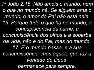 1ª João 2:15 Não ameis o mundo, nem
o que no mundo há. Se alguém ama o
mundo, o amor do Pai não está nele.
16 Porque tudo o que há no mundo, a
concupiscência da carne, a
concupiscência dos olhos e a soberba
da vida, não é do Pai, mas do mundo.
17 E o mundo passa, e a sua
concupiscência; mas aquele que faz a
vontade de Deus
permanece para sempre.
 