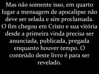 Mas não somente isso, em quarto
lugar a mensagem de apocalipse não
deve ser selada e sim proclamada.
O fim chegou em Cristo e sua vitória
desde a primeira vinda precisa ser
anunciada, publicada, pregada
enquanto houver tempo. O
conteúdo deste livro é para ser
revelado.
 