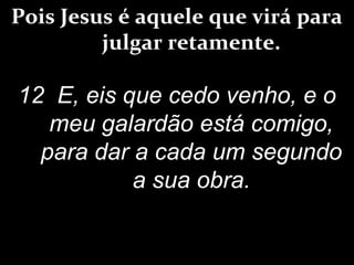 Pois Jesus é aquele que virá para
julgar retamente.
12 E, eis que cedo venho, e o
meu galardão está comigo,
para dar a cada um segundo
a sua obra.
 
