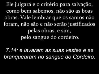 Ele julgará e o critério para salvação,
como bem sabemos, não são as boas
obras. Vale lembrar que os santos não
foram, não são e não serão justificados
pelas obras, e sim,
pelo sangue do cordeiro.
7.14: e lavaram as suas vestes e as
branquearam no sangue do Cordeiro.
 