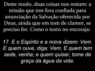 Deste modo, duas coisas nos restam: a
missão que nos fora confiada para
anunciação da Salvação oferecida por
Deus, ainda que em tom de clamor, se
preciso for. Como o texto no encoraja:
17 E o Espírito e a noiva dizem: Vem.
E quem ouve, diga: Vem. E quem tem
sede, venha; e quem quiser, tome de
graça da água da vida.
 