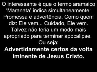 O interessante é que o termo aramaico
‘Maranata’ indica simultaneamente:
Promessa e advertência. Como quem
diz: Ele vem... Cuidado, Ele vem.
Talvez não teria um modo mais
apropriado para terminar apocalipse.
Ou seja:
Advertidamente certos da volta
iminente de Jesus Cristo.
 