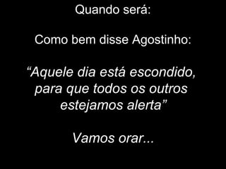 Quando será:
Como bem disse Agostinho:
“Aquele dia está escondido,
para que todos os outros
estejamos alerta”
Vamos orar...
 