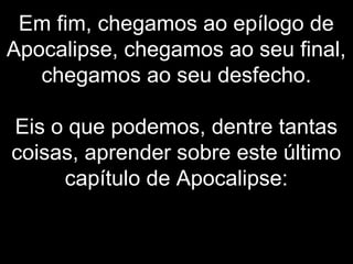 Em fim, chegamos ao epílogo de
Apocalipse, chegamos ao seu final,
chegamos ao seu desfecho.
Eis o que podemos, dentre tantas
coisas, aprender sobre este último
capítulo de Apocalipse:
 