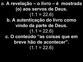 a. A revelação – o livro – é mostrada
(o) aos servos de Deus.
(1.1 = 22.6)
b. A autenticação do livro como
vindo da parte de Deus.
(1.1 = 22.6)
c. O conteúdo “as coisas que em
breve hão de acontecer”.
(1.1 = 22.6)
 