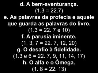 d. A bem-aventurança.
(1.3 = 22.7)
e. As palavras da profecia e aquele
que guarda as palavras do livro.
(1.3 = 22. 7 e 10)
f. A parusia iminente.
(1. 3, 7 = 22. 7, 12, 20)
g. O desafio à fidelidade.
(1.3 e 6 = 22. 7, 9, 11, 14, 17)
h. O alfa e o Ômega.
(1. 8 = 22. 13)
 