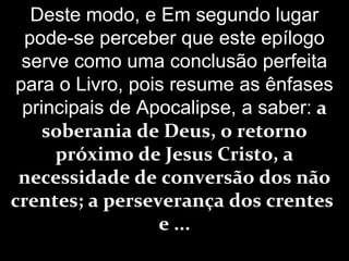 Deste modo, e Em segundo lugar
pode-se perceber que este epílogo
serve como uma conclusão perfeita
para o Livro, pois resume as ênfases
principais de Apocalipse, a saber: a
soberania de Deus, o retorno
próximo de Jesus Cristo, a
necessidade de conversão dos não
crentes; a perseverança dos crentes
e ...
 