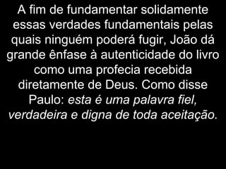 A fim de fundamentar solidamente
essas verdades fundamentais pelas
quais ninguém poderá fugir, João dá
grande ênfase à autenticidade do livro
como uma profecia recebida
diretamente de Deus. Como disse
Paulo: esta é uma palavra fiel,
verdadeira e digna de toda aceitação.
 