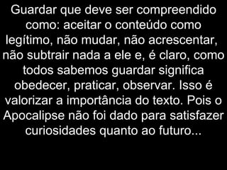Guardar que deve ser compreendido
como: aceitar o conteúdo como
legítimo, não mudar, não acrescentar,
não subtrair nada a ele e, é claro, como
todos sabemos guardar significa
obedecer, praticar, observar. Isso é
valorizar a importância do texto. Pois o
Apocalipse não foi dado para satisfazer
curiosidades quanto ao futuro...
 