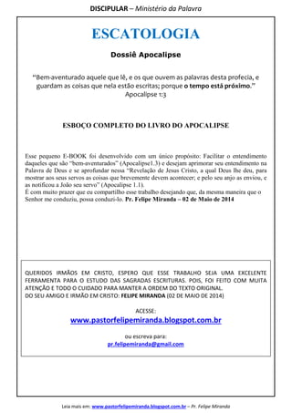 DISCIPULAR – Ministério da Palavra
Leia mais em: www.pastorfelipemiranda.blogspot.com.br – Pr. Felipe Miranda
ESCATOLOGIA
Dossiê Apocalipse
“Bem-aventurado aquele que lê, e os que ouvem as palavras desta profecia, e
guardam as coisas que nela estão escritas; porque o tempo está próximo.”
Apocalipse 1:3
ESBOÇO COMPLETO DO LIVRO DO APOCALIPSE
Esse pequeno E-BOOK foi desenvolvido com um único propósito: Facilitar o entendimento
daqueles que são “bem-aventurados” (Apocalipse1.3) e desejam aprimorar seu entendimento na
Palavra de Deus e se aprofundar nessa “Revelação de Jesus Cristo, a qual Deus lhe deu, para
mostrar aos seus servos as coisas que brevemente devem acontecer; e pelo seu anjo as enviou, e
as notificou a João seu servo” (Apocalipse 1.1).
É com muito prazer que eu compartilho esse trabalho desejando que, da mesma maneira que o
Senhor me conduziu, possa conduzi-lo. Pr. Felipe Miranda – 02 de Maio de 2014
QUERIDOS IRMÃOS EM CRISTO, ESPERO QUE ESSE TRABALHO SEJA UMA EXCELENTE
FERRAMENTA PARA O ESTUDO DAS SAGRADAS ESCRITURAS. POIS, FOI FEITO COM MUITA
ATENÇÃO E TODO O CUIDADO PARA MANTER A ORDEM DO TEXTO ORIGINAL.
DO SEU AMIGO E IRMÃO EM CRISTO: FELIPE MIRANDA (02 DE MAIO DE 2014)
ACESSE:
www.pastorfelipemiranda.blogspot.com.br
ou escreva para:
pr.felipemiranda@gmail.com
 
