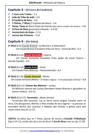 DISCIPULAR – Ministério da Palavra
Leia mais em: www.pastorfelipemiranda.blogspot.com.br – Pr. Felipe Miranda
Capítulo 5 – (O Livro do Cordeiro)
1 Livro com 7 Selos – 5.1
Leão da Tribo de Judá – 5.5
O Cordeiro de Deus – 5.6
7 Chifres, 7 Olhos (7 Espíritos de Deus) – 5.6
Harpa, Taças de Ouro cheias de incenso (Que são as orações dos Santos) – 5.8
O Povo de Deus governará o Mundo – 5.9-10
Inumeráveis de Anjos – 5.11
Louvor das Criaturas – 5.13
Capítulo 6 – (Os Selos)
1º SELO (6.2): Cavalo Branco – (o Messias / o Anticristo?)
Um Cavalo Branco (Cavaleiro tinha um Arco – Coroa de Rei) – 6.2
2º SELO (6.3,4): Cavalo Vermelho – Guerra
Um Cavalo Vermelho (Cavaleiro tinha poder de trazer Guerra –
Grande Espada) – 6.4
3º SELO (6.5-6): Cavalo Preto – Fome
Um Cavalo Preto (Balança – Racionamento) – 6.5
4º SELO (6.7-8): Cavalo Amarelo – Morte
Um Cavalo Amarelo (Morte – O Hades o seguia – ¼ da população mortos) – 6.8
5º SELO (6.9-11): Clamor dos Mártires – Justiça
Os Mártires clamam por Justiça (Recebem Vestes Brancas e aguardam os
outros irmãos) – 6.9-11
6º SELO (6.12-17): Terremoto - Abalo cósmico
Terremoto (Sol escurece, Lua se torna como sangue, Estrelas caem na
terra, Céu desaparece, Montes e Ilhas tirados de seus lugares – as pessoas se
escondem dentro das cavernas e debaixo dos montes e gritam para que
caiam sobre elas) (6.12-17)
(NOTA: Acredito que os 7 Selos, apesar de serem a Grande Tribulação
(Ap 6.10-11), ainda não são a Ira de Deus! A Ira de Deus vem em Ap 11.18)
 