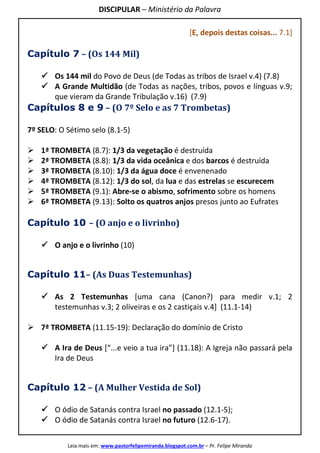 DISCIPULAR – Ministério da Palavra
Leia mais em: www.pastorfelipemiranda.blogspot.com.br – Pr. Felipe Miranda
[E, depois destas coisas... 7.1]
Capítulo 7 – (Os 144 Mil)
Os 144 mil do Povo de Deus (de Todas as tribos de Israel v.4) (7.8)
A Grande Multidão (de Todas as nações, tribos, povos e línguas v.9;
que vieram da Grande Tribulação v.16) (7.9)
Capítulos 8 e 9 – (O 7º Selo e as 7 Trombetas)
7º SELO: O Sétimo selo (8.1-5)
1ª TROMBETA (8.7): 1/3 da vegetação é destruída
2ª TROMBETA (8.8): 1/3 da vida oceânica e dos barcos é destruída
3ª TROMBETA (8.10): 1/3 da água doce é envenenado
4ª TROMBETA (8.12): 1/3 do sol, da lua e das estrelas se escurecem
5ª TROMBETA (9.1): Abre-se o abismo, sofrimento sobre os homens
6ª TROMBETA (9.13): Solto os quatros anjos presos junto ao Eufrates
Capítulo 10 – (O anjo e o livrinho)
O anjo e o livrinho (10)
Capítulo 11– (As Duas Testemunhas)
As 2 Testemunhas [uma cana (Canon?) para medir v.1; 2
testemunhas v.3; 2 oliveiras e os 2 castiçais v.4] (11.1-14)
7ª TROMBETA (11.15-19): Declaração do domínio de Cristo
A Ira de Deus [“...e veio a tua ira”] (11.18): A Igreja não passará pela
Ira de Deus
Capítulo 12 – (A Mulher Vestida de Sol)
O ódio de Satanás contra Israel no passado (12.1-5);
O ódio de Satanás contra Israel no futuro (12.6-17).
 