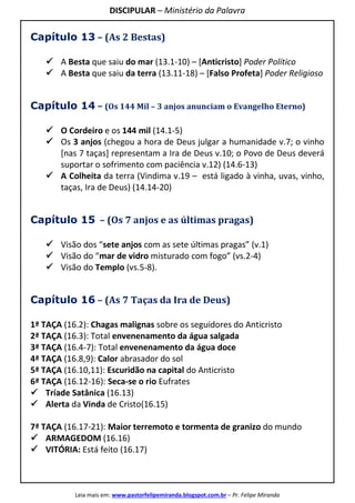 DISCIPULAR – Ministério da Palavra
Leia mais em: www.pastorfelipemiranda.blogspot.com.br – Pr. Felipe Miranda
Capítulo 13 – (As 2 Bestas)
A Besta que saiu do mar (13.1-10) – [Anticristo] Poder Político
A Besta que saiu da terra (13.11-18) – [Falso Profeta] Poder Religioso
Capítulo 14 – (Os 144 Mil – 3 anjos anunciam o Evangelho Eterno)
O Cordeiro e os 144 mil (14.1-5)
Os 3 anjos (chegou a hora de Deus julgar a humanidade v.7; o vinho
[nas 7 taças] representam a Ira de Deus v.10; o Povo de Deus deverá
suportar o sofrimento com paciência v.12) (14.6-13)
A Colheita da terra (Vindima v.19 – está ligado à vinha, uvas, vinho,
taças, Ira de Deus) (14.14-20)
Capítulo 15 – (Os 7 anjos e as últimas pragas)
Visão dos “sete anjos com as sete últimas pragas” (v.1)
Visão do “mar de vidro misturado com fogo” (vs.2-4)
Visão do Templo (vs.5-8).
Capítulo 16 – (As 7 Taças da Ira de Deus)
1ª TAÇA (16.2): Chagas malignas sobre os seguidores do Anticristo
2ª TAÇA (16.3): Total envenenamento da água salgada
3ª TAÇA (16.4-7): Total envenenamento da água doce
4ª TAÇA (16.8,9): Calor abrasador do sol
5ª TAÇA (16.10,11): Escuridão na capital do Anticristo
6ª TAÇA (16.12-16): Seca-se o rio Eufrates
Tríade Satânica (16.13)
Alerta da Vinda de Cristo(16.15)
7ª TAÇA (16.17-21): Maior terremoto e tormenta de granizo do mundo
ARMAGEDOM (16.16)
VITÓRIA: Está feito (16.17)
 