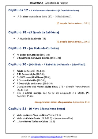 DISCIPULAR – Ministério da Palavra
Leia mais em: www.pastorfelipemiranda.blogspot.com.br – Pr. Felipe Miranda
Capítulos 17 – A Mulher montada na Besta (A Grande Prostituta)
A Mulher montada na Besta (17) – [cidade/Roma?]
[E, depois destas coisas... 18.1]
Capítulo 18 – (A Queda da Babilônia)
A Queda da Babilônia (18)
[E, depois destas coisas... 19.1]
Capítulo 19 – (As Bodas do Cordeiro)
As Bodas do Cordeiro (19.1-10)
O Cavalheiro no Cavalo Branco (19.11-21)
Capítulo 20 – (O Milênio – A Rebelião de Satanás – Juízo Final)
Prisão de Satanás (20.1-3);
A 1ª Ressurreição (20.5-6);
Os 1000 anos (O Milênio) (20.4);
A Grande Rebelião (20.7-8);
A Destruição de Satanás (20.9-10);
O Julgamento dos Mortos (Juízo Final; GTB – Grande Trono Branco)
(20.11-15).
Ora, o último inimigo que há de ser aniquilado é a Morte. (*1
Coríntios 15.26)
Já as primeiras coisas são passadas. Apocalipse 21.4
Capítulo 21 – (O Novo Céu e a Nova Terra)
Visão do Novo Céu e da Nova Terra (21.1)
Visão da Cidade Santa (21.2-22.5) – [Nova Jerusalém]
... faço Novas Todas as Coisas (21.5)
 