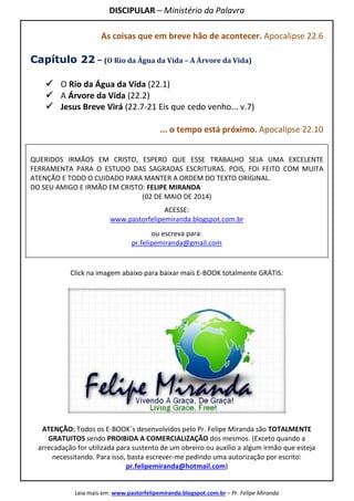 DISCIPULAR – Ministério da Palavra
Leia mais em: www.pastorfelipemiranda.blogspot.com.br – Pr. Felipe Miranda
As coisas que em breve hão de acontecer. Apocalipse 22.6
Capítulo 22 – (O Rio da Água da Vida – A Árvore da Vida)
O Rio da Água da Vida (22.1)
A Árvore da Vida (22.2)
Jesus Breve Virá (22.7-21 Eis que cedo venho... v.7)
... o tempo está próximo. Apocalipse 22.10
QUERIDOS IRMÃOS EM CRISTO, ESPERO QUE ESSE TRABALHO SEJA UMA EXCELENTE
FERRAMENTA PARA O ESTUDO DAS SAGRADAS ESCRITURAS. POIS, FOI FEITO COM MUITA
ATENÇÃO E TODO O CUIDADO PARA MANTER A ORDEM DO TEXTO ORIGINAL.
DO SEU AMIGO E IRMÃO EM CRISTO: FELIPE MIRANDA
(02 DE MAIO DE 2014)
ACESSE:
www.pastorfelipemiranda.blogspot.com.br
ou escreva para:
pr.felipemiranda@gmail.com
Click na imagem abaixo para baixar mais E-BOOK totalmente GRÁTIS:
ATENÇÃO: Todos os E-BOOK´s desenvolvidos pelo Pr. Felipe Miranda são TOTALMENTE
GRATUITOS sendo PROIBIDA A COMERCIALIZAÇÃO dos mesmos. (Exceto quando a
arrecadação for utilizada para sustento de um obreiro ou auxílio a algum irmão que esteja
necessitando. Para isso, basta escrever-me pedindo uma autorização por escrito:
pr.felipemiranda@hotmail.com)
 