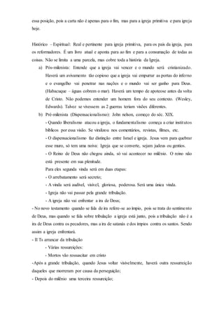 essa posição, pois a carta não é apenas para o fim, mas para a igreja primitiva e para igreja
hoje.
Histórico – Espiritual: Real e pertinente para igreja primitiva, para os pais da igreja, para
os reformadores. É um livro atual e aponta para ao fim e para a consumação de todas as
coisas. Não se limita a uma parcela, mas cobre toda a história da Igreja.
a) Pós-milenista: Entende que a igreja vai vencer e o mundo será cristianizado.
Haverá um avivamento tão copioso que a igreja vai empurrar as portas do inferno
e o evangelho vai penetrar nas nações e o mundo vai ser ganho para Deus.
(Habacuque – águas cobrem o mar). Haverá um tempo de apoteose antes da volta
de Cristo. Não podemos entender um homem fora do seu contexto. (Wesley,
Edwards). Talvez se vivessem as 2 guerras teriam visões diferentes.
b) Pré-milenista (Dispensacionalismo): John nelson, começo do séc. XIX.
- Quando liberalismo atacou a igreja, o fundamentalismo começa a criar institutos
bíblicos por essa visão. Se viralizou nos comentários, revistas, filmes, etc.
- O dispensacionalismo faz distinção entre Israel e igreja. Jesus vem para quebrar
esse muro, só tem uma noiva: Igreja que se converte, sejam judeus ou gentios.
- O Reino de Deus não chegou ainda, só vai acontecer no milênio. O reino não
está presente em sua plenitude.
Para eles segunda vinda será em duas etapas:
- O arrebatamento será secreto;
- A vinda será audível, visível, gloriosa, poderosa. Será uma única vinda.
- Igreja não vai passar pela grande tribulação.
- A igreja não vai enfrentar a ira de Deus;
- No novo testamento quando se fala de ira refere-se ao ímpio, pois se trata do sentimento
de Deus, mas quando se fala sobre tribulação a igreja está junto, pois a tribulação não é a
ira de Deus contra os pecadores, mas a ira de satanás e dos ímpios contra os santos. Sendo
assim a igreja enfrentará.
- II Ts arrancar da tribulação
- Várias ressureições:
- Mortos vão ressuscitar em cristo
-Após a grande tribulação, quando Jesus voltar visivelmente, haverá outra ressurreição
daqueles que morreram por causa da perseguição;
- Depois do milênio uma terceira ressureição;
 