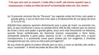 7 Eis que vem com as nuvensa, e todo olho o veráb, até mesmo aquelesc que o
traspassaram; e todas as tribos da terrad se lamentarão sobre ele. Sim. Amém.
(a) O presente versículo fala da “Parousia” (ou segunda vinda) de Cristo, com poder e
grande glória, e isso se dará sete anos após o arrebatamento de sua Igreja da terra
(1 Ts 4.13-17).
(b)(c)(d) Estas palavras apontam diretamente para o povo de Israel, na presente era,
pois, os que crucificaram a Jesus no sentido literal, (Mt 24.30), indicam que no retorno
de Cristo a terra com poder e grande glória, Jesus será visto fisicamente na Palestina,
quando forças confederadas do Anticristo tiverem conquistado a Terra Santa,
ameaçando aniquilar o povo judeu. Zacarias 12.10 “...e olharão para mim, a quem
transpassaram; e o prantearão como quem prateia por um unigênito; e chorarão
amargamente por ele, como se chora pelo primogênito”.
Na sua vinda em glória os judeus olharão para os céus, e esses se abrirão; eles verão a
Jesus “assentado” à direita do poder de Deus (Mc 14.62).
 