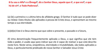 8 Eu sou o Alfaa e o Ômegab, diz o Senhor Deus, aquele que éc, e que erad, e que
há de vire, o Todo-Poderosof.
(a) (b) a primeira e a ultima letra do alfabeto grego. O Senhor é tudo que se pode dizer
ou relatar. Estes títulos são aplicados à pessoa de Cristo Jesus, e apresentam ao mesmo
tempo a sua eternidade.
(c)(d)(e) Este é o Deus eterno que que cobre o presente, o passado e o futuro,
(f) Uma denominação frequentemente aplicada a Deus, o que significa que ele tem
todo o poder, é usado aqui para indicar que ele é capaz de realizar o que está descrito
neste livro. Neste verso, onipotência, eternidade e imutabilidade, são todos aplicados a
Deus, e particularmente predicado de nosso Senhor e Salvador Jesus Cristo
 