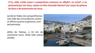 9 Eu, João, irmão vosso e companheiro convosco na afliçãoa, no reinob, e na
perseverançac em Jesus, estava na ilha chamada Patmosd por causa da palavra
de Deus e do testemunho de Jesus.
(a) (b) (c) Todos nós compartilhamos
com João das circunstâncias, tantos
as difíceis quanto as gloriosas, com
perseverança.
d)Ilha de Patmos, a 55 km do
continente turco. Onde João esteve
exilado,
 