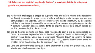 10 Achei-me em espíritoa no dia do Senhorb, e ouvi por detrás de mim uma
grande voz, como de trombetac,
(a) Não só em meditação e oração se supõem, mas em êxtase; minha alma foi (como
se fosse) separado do meu corpo, e sob a influência mais do que normal nas
comunicações do Espírito. Deve se referir a um estado incomum, ou de alguma
influência que tinha sido exercida sobre ele de fora, que era apropriado para tal dia.
A palavra "Espírito" pode se referir tanto ao Espírito Santo, ou a algum estado de
espírito, como o Espírito Santo produz.
(b) Dia do Senhor do texto em foco, está relacionado com o dia da ressurreição de
Cristo. A presente expressão “dia do Senhor”, significa; “O dia da Ressurreição” do
Senhor Jesus Cristo, visto que, a expressão “Senhor Jesus” só ocorre no Novo
Testamento depois da sua ressurreição (Lc 24.3), sendo identificado entre os
cristãos como “o primeiro dia da semana” (Mc 18.9).
(c) Que era peculiarmente adequada para proclamar a vinda do grande Rei, e sua
vitória sobre todos os seus inimigos.
 