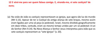 12 E virei-me para ver quem falava comigo. E, virando-me, vi sete castiçaisa de
ouro;
(a) Na visão de João os castiçais representavam as igrejas, que agora são luz do mundo
(Mt 5.13). Apesar de ter o Castiçal da antiga aliança de sete braços, mesmo assim
eram ligados por uma só peça (o pedestal). Israel, mesmo dividido geograficamente
em doze tribos, contudo, eram ao mesmo tempo unidos por um só pedestal: A Lei
do Senhor (Nm 9.14). Na Nova Aliança o Senhor Jesus interpretou para João que os
sete castiçais representam as “sete Igrejas” (v. 20).
 