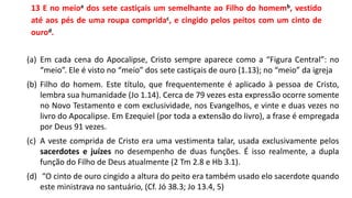 13 E no meioa dos sete castiçais um semelhante ao Filho do homemb, vestido
até aos pés de uma roupa compridac, e cingido pelos peitos com um cinto de
ourod.
(a) Em cada cena do Apocalipse, Cristo sempre aparece como a “Figura Central”: no
“meio”. Ele é visto no “meio” dos sete castiçais de ouro (1.13); no “meio” da igreja
(b) Filho do homem. Este título, que frequentemente é aplicado à pessoa de Cristo,
lembra sua humanidade (Jo 1.14). Cerca de 79 vezes esta expressão ocorre somente
no Novo Testamento e com exclusividade, nos Evangelhos, e vinte e duas vezes no
livro do Apocalipse. Em Ezequiel (por toda a extensão do livro), a frase é empregada
por Deus 91 vezes.
(c) A veste comprida de Cristo era uma vestimenta talar, usada exclusivamente pelos
sacerdotes e juízes no desempenho de duas funções. É isso realmente, a dupla
função do Filho de Deus atualmente (2 Tm 2.8 e Hb 3.1).
(d) “O cinto de ouro cingido a altura do peito era também usado elo sacerdote quando
este ministrava no santuário, (Cf. Jó 38.3; Jo 13.4, 5)
 