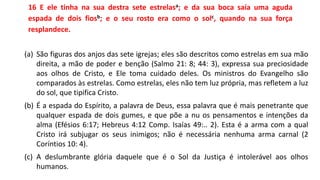 16 E ele tinha na sua destra sete estrelasa; e da sua boca saía uma aguda
espada de dois fiosb; e o seu rosto era como o solc, quando na sua força
resplandece.
(a) São figuras dos anjos das sete igrejas; eles são descritos como estrelas em sua mão
direita, a mão de poder e benção (Salmo 21: 8; 44: 3), expressa sua preciosidade
aos olhos de Cristo, e Ele toma cuidado deles. Os ministros do Evangelho são
comparados às estrelas. Como estrelas, eles não tem luz própria, mas refletem a luz
do sol, que tipifica Cristo.
(b) É a espada do Espírito, a palavra de Deus, essa palavra que é mais penetrante que
qualquer espada de dois gumes, e que põe a nu os pensamentos e intenções da
alma (Efésios 6:17; Hebreus 4:12 Comp. Isaías 49:.. 2). Esta é a arma com a qual
Cristo irá subjugar os seus inimigos; não é necessária nenhuma arma carnal (2
Coríntios 10: 4).
(c) A deslumbrante glória daquele que é o Sol da Justiça é intolerável aos olhos
humanos.
 