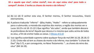 18 e aquele que vivea; estive mortob, mas eis aqui estou vivoc para todo o
sempred. Amém. E tenho as chaves da morte e do inferno.e
(a) (b) (c) (d) O senhor esta vivo, O Senhor morreu, O Senhor ressuscitou, Viverá
eternamente,
(b) A palavra traduzida "inferno" - ᾅδης Hades, "Hades" - refere-se adequadamente
para o submundo; a morada dos espíritos dos mortos; a região dos mortos ver o
Lucas 16:23 e Jó 10: 21-22 ( Que significa "ele subiu", senão que também descera
às profundezas da terra? Aquele que desceu é o mesmo que subiu acima de todos
os céus, a fim de encher todas as coisas. ) Efésios 4:9,10
(c) Isso significa autoridade suprema sobre qualquer força do mal (Mt 16.18; 28.18; Cl
2.15). Cristo não só tem as chaves da morte e do inferno, mas também “a chave de
Davi” (Ap 3.7), e por conseguinte, no Novo Testamento: “...as chaves do reino dos
céus” (Mt 16.19).
 
