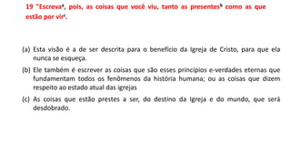 19 "Escrevaa, pois, as coisas que você viu, tanto as presentesb como as que
estão por virc.
(a) Esta visão é a de ser descrita para o benefício da Igreja de Cristo, para que ela
nunca se esqueça.
(b) Ele também é escrever as coisas que são esses princípios e-verdades eternas que
fundamentam todos os fenômenos da história humana; ou as coisas que dizem
respeito ao estado atual das igrejas
(c) As coisas que estão prestes a ser, do destino da Igreja e do mundo, que será
desdobrado.
 