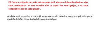 20 Este é o mistério das sete estrelas que você viu em minha mão direita e dos
sete candelabros: as sete estrelas são os anjos das sete igrejas, e os sete
candelabros são as sete igrejas".
A bíblia aqui se explica e como já vimos no estudo anterior, encerra a primeira parte
das três divisões conceituais do livro de Apocalipse.
 