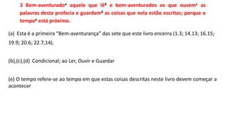3 Bem-aventuradoa aquele que lêb e bem-aventurados os que ouvemc as
palavras desta profecia e guardamd as coisas que nela estão escritas; porque o
tempoe está próximo.
(a) Esta é a primeira “Bem-aventurança” das sete que este livro encerra (1.3; 14.13; 16.15;
19.9; 20.6; 22.7,14).
(b),(c),(d) Condicional; ao Ler, Ouvir e Guardar
(e) O tempo refere-se ao tempo em que estas coisas descritas neste livro devem começar a
acontecer
 