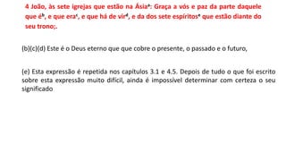 4 João, às sete igrejas que estão na Ásiaa: Graça a vós e paz da parte daquele
que éb, e que erac, e que há de vird, e da dos sete espíritose que estão diante do
seu trono;.
(b)(c)(d) Este é o Deus eterno que que cobre o presente, o passado e o futuro,
(e) Esta expressão é repetida nos capítulos 3.1 e 4.5. Depois de tudo o que foi escrito
sobre esta expressão muito difícil, ainda é impossível determinar com certeza o seu
significado
 