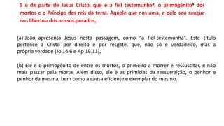 5 e da parte de Jesus Cristo, que é a fiel testemunhaa, o primogênitob dos
mortos e o Príncipe dos reis da terra. Àquele que nos ama, e pelo seu sangue
nos libertou dos nossos pecados,
(a) João, apresenta Jesus nesta passagem, como “a fiel testemunha”. Este título
pertence a Cristo por direito e por resgate, que, não só é verdadeiro, mas a
própria verdade (Jo 14.6 e Ap 19.11),
(b) Ele é o primogênito de entre os mortos, o primeiro a morrer e ressuscitar, e não
mais passar pela morte. Além disso, ele é as primícias da ressurreição, o penhor e
penhor da mesma, bem como a causa eficiente e exemplar do mesmo.
 
