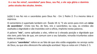 6 e nos fez reinoa, sacerdotesa para Deus, seu Pai, a ele seja glória e domínio
pelos séculos dos séculos. Amém.
(a)(b) E nos fez reis e sacerdotes para Deus fez - Em 1 Pedro 2: 9 a mesma ideia é
expressa.
O comentário é suportado também em Êxodo 19: 6; "E vós sereis para mim um reino
de sacerdotes". Cristo nos fez, de fato, reis e sacerdotes; ou seja, os cristãos são
exaltados à dignidade e são investidos com o ofício, implícito nestas palavras.
A palavra "reis", como aplicados a eles, refere-se à elevada posição e dignidade que
eles tem; pelo fato de que, em comum com o seu Salvador, reinarão triunfantes sobre
todos os inimigos.
A palavra "sacerdotes" refere-se ao fato de que eles estão engajados no serviço santo
de Deus, ou que eles oferecem-lhe adoração aceitável. Veja as notas em 1 Pedro 2: 5.
 